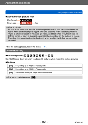 Page 156Application (Record)
Using the [Motion Picture] menuSQW0195
- 156 -
 ■About motion picture icon
[Rec Format]
Picture size
0077007100AAfps
 ●What is bit rate 
Bit rate is the volume of data for a definite period of time, and the quality becomes 
higher when the number gets bigger. This unit uses the “VBR” recording method. 
“VBR” is an abbreviation of “Variable Bit Rate”, and the bit rate (volume of data for 
definite period of time) is changed automatically depending on the subject to record. 
Therefore,...