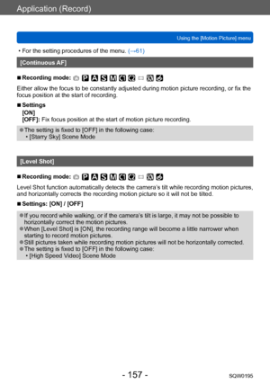 Page 157Application (Record)
Using the [Motion Picture] menuSQW0195
- 157 -
 • For the setting procedures of the menu.  (→61)
[Continuous AF]
 ■Recording mode: 
Either allow the focus to be constantly adjusted during motion picture recording, or fix the 
focus position at the start of recording.
 ■Settings
[ON]
[OFF]: Fix focus position at the start of motion picture recording.
 ●The setting is fixed to [OFF] in the following case: • [Starry Sky] Scene Mode
[Level Shot]
 ■Recording mode: 
Level Shot function...