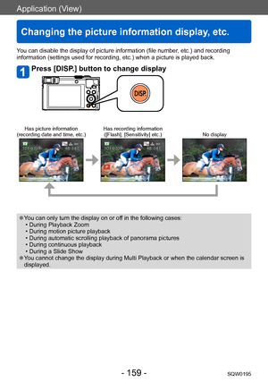 Page 159Application (View)
Changing the picture information display, etc.
SQW0195- 159 -
Application (View)
You can disable the display of picture information (file number, etc.) and recording 
information (settings used for recording, etc.) when a picture is played back.
Press [DISP.] button to change display
Has picture information
(recording date and time, etc.) Has recording information
([Flash], [Sensitivity] etc.) No display
 ●You can only turn the display on or off in the following cases: • During...