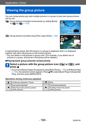 Page 160Application (View)
Viewing the group picture
SQW0195- 160 -
You can consecutively play back multiple pictures in a group or play back group pictures 
one by one.
[
  ]:  Group pictures recorded consecutively by setting [Burst] 
to [  ] or [  ] (→103)
[  ]:  Group pictures recorded using [Time Lapse Shot] (→150)
A representative picture (the first picture in a group) is displayed when it is displayed 
together with other still pictures or with motion pictures.
 • You can delete or edit pictures in group...