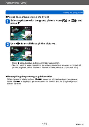 Page 161Application (View)
Viewing the group pictureSQW0195
- 161 -
 ■Playing back group pictures one by one
Select a picture with the group picture icon ([  ] or [  ]), and 
press 
Use   to scroll through the pictures
 • Press  again to return to the normal playback screen. • You can use the same operations for pictures stored in a group as in normal still 
picture playback. (Multi Playback, Playback Zoom, deletion of pictures, etc.)
 ■Re-acquiring the picture group information
When the camera is turned on, [...