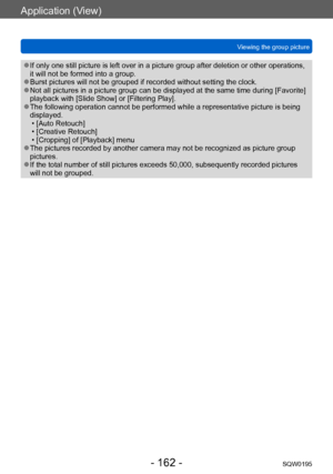 Page 162Application (View)
Viewing the group pictureSQW0195
- 162 -
 ●If only one still picture is left over in a picture group after deletion or other operations, 
it will not be formed into a group.
 ●Burst pictures will not be grouped if recorded without setting the clock. ●Not all pictures in a picture group can be displayed at the same time during [Favorite] 
playback with [Slide Show] or [Filtering Play].
 ●The following operation cannot be performed while a representative picture is being 
displayed.
 •...