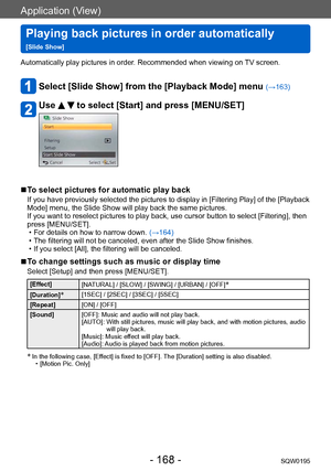 Page 168Application (View)
Playing back pictures in order automatically   
[Slide Show]SQW0195
- 168 -
Automatically play pictures in order. Recommended when viewing on TV screen.
Select [Slide Show] from the [Playback Mode] menu (→163)
Use   to select [Start] and press [MENU/SET]
 ■To select pictures for automatic play back
If you have previously selected the pictures to display in [Filtering Play] of the [Playback 
Mode] menu, the Slide Show will play back the same pictures.
If you want to reselect pictures to...
