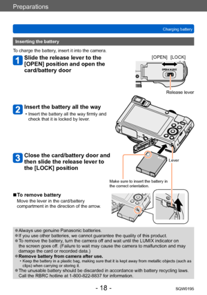 Page 18Preparations
Charging batterySQW0195
- 18 -
Inserting the battery
To charge the battery, insert it into the camera.
Slide the release lever to the 
[OPEN] position and open the 
card/battery door
Insert the battery all the way
 • Insert the battery all the way firmly and  check that it is locked by lever.
Close the card/battery door and 
then slide the release lever to 
the [LOCK] position
[OPEN] [LOCK]
Release lever
Lever
Make sure to insert the battery in 
the correct orientation.
 ■To remove battery...