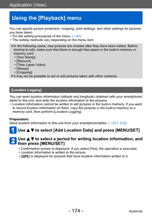 Page 174Application (View)
Using the [Playback] menu
SQW0195- 174 -
You can specify picture protection, cropping, print settings, and other settings for pictures 
you have taken.
 • For the setting procedures of the menu. (→61) • The setting methods vary depending on the menu item.
 ●In the following cases, new pictures are created after they have been edited. Before 
starting to edit, make sure that there is enough free space in the built-in memory or 
memory card.
 • [Text Stamp] • [Retouch] • [Time Lapse V...
