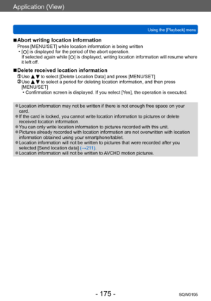 Page 175Application (View)
Using the [Playback] menuSQW0195
- 175 -
 ■Abort writing location information
Press [MENU/SET] while location information is being written • [  ] is displayed for the period of the abort operation. 
If selected again while [  ] is displayed, writing location information will resume where 
it left off.
 ■Delete received location information
 Use   to select [Delete Location Data] and press [MENU/SET]  Use   to select a period for deleting location information, and then press...