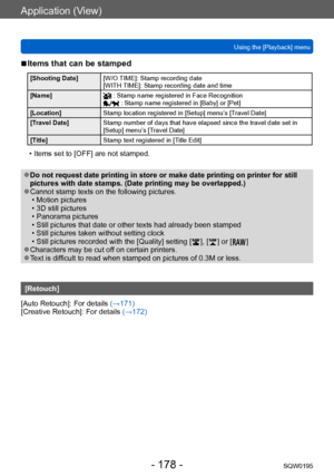 Page 178Application (View)
Using the [Playback] menuSQW0195
- 178 -
 ■Items that can be stamped 
[Shooting Date] [W/O TIME]: Stamp recording date 
[WITH TIME]: Stamp recording date and time 
[Name]
 : Stamp name registered in Face Recognition : Stamp name registered in [Baby] or [Pet]
[Location] Stamp location registered in [Setup] menu’s [Travel Date]
[Travel Date] Stamp number of days that have elapsed since the travel date set in 
[Setup] menu’s [Travel Date]
[Title] Stamp text registered in [Title Edit]
 •...