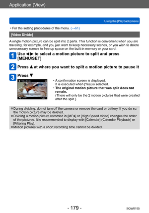 Page 179Application (View)
Using the [Playback] menuSQW0195
- 179 -
 • For the setting procedures of the menu.  (→61)
[Video Divide]
A single motion picture can be split into 2 parts. This function is convenient when you are 
traveling, for example, and you just want to keep necessary scenes, or you wish to delete 
unnecessary scenes to free up space on the built-in memory or your card.
Use   to select a motion picture to split and press 
[MENU/SET]
Press  at where you want to split a motion picture to pause it...
