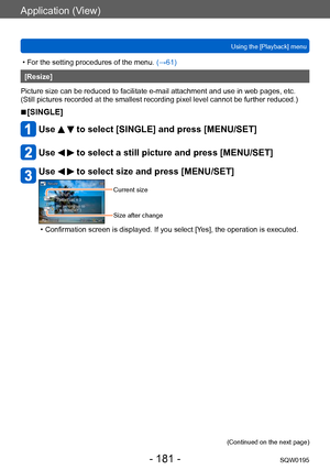 Page 181Application (View)
Using the [Playback] menuSQW0195
- 181 -
 • For the setting procedures of the menu.  (→61)
[Resize]
Picture size can be reduced to facilitate e-mail attachment and use in web pages, etc.
(Still pictures recorded at the smallest recording pixel level cannot be further reduced.)
 ■[SINGLE]
Use   to select [SINGLE] and press [MENU/SET]
Use   to select a still picture and press [MENU/SET]
Use   to select size and press [MENU/SET]
Current size
Size after change
 • Confirmation screen is...