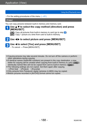 Page 188Application (View)
Using the [Playback] menuSQW0195
- 188 -
 • For the setting procedures of the menu.  (→61)
[Copy]
You can copy pictures between built-in memory and memory card.
Use   to select the copy method (direction) and press 
[MENU/SET]
:  Copy all pictures from built-in memory to card (go to step ).:  Copy 1 picture at a time from card to built-in memory .
Use   to select picture and press [MENU/SET]
Use  to select [Yes] and press [MENU/SET]
 • To cancel → Press [MENU/SET].
 ●Copying pictures...