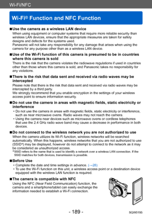 Page 189Wi-Fi/NFC
Wi-Fi® Function and NFC Function
SQW0195- 189 -
Wi-Fi/NFC
 ■Use the camera as a wireless LAN device
When using equipment or computer systems that require more reliable security than 
wireless LAN devices, ensure that the appropriate measures are taken for safety 
designs and defects for the systems used. 
Panasonic will not take any responsibility for any damage that arises when using the 
camera for any purpose other than as a wireless LAN device.
 ■Use of the Wi-Fi function of this camera is...