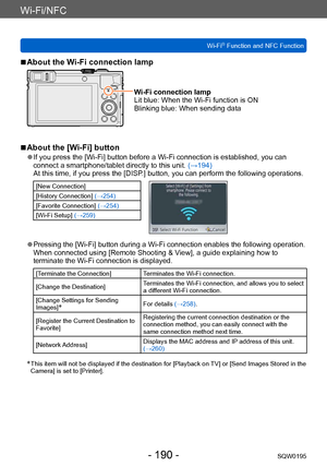 Page 190Wi-Fi/NFC
Wi-Fi® Function and NFC FunctionSQW0195
- 190 -
 ■About the Wi-Fi connection lamp
Wi-Fi connection lamp
Lit blue:  When the Wi-Fi function is ON
Blinking blue:  When sending data
 ■About the [Wi-Fi] button
 ●If you press the [Wi-Fi] button before a Wi-Fi connection is established, you can 
connect a smartphone/tablet directly to this unit.  (→194)
At this time, if you press the [DISP.] button, you can perform the following operations.
[New Connection]
[History Connection]  (→254)
[Favorite...