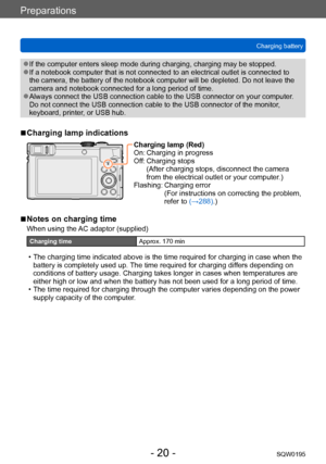 Page 20Preparations
Charging batterySQW0195
- 20 -
 ●If the computer enters sleep mode during charging, charging may be stopped. ●If a notebook computer that is not connected to an electrical outlet is connected to 
the camera, the battery of the notebook computer will be depleted. Do not leave the 
camera and notebook connected for a long period of time.
 ●Always connect the USB connection cable to the USB connector on your computer .  
Do not connect the USB connection cable to the USB connector of the...