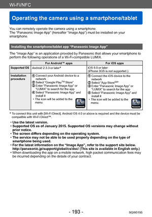 Page 193Wi-Fi/NFC
Operating the camera using a smartphone/tablet
SQW0195- 193 -
You can remotely operate the camera using a smartphone.
The “Panasonic Image App” (hereafter “Image App”) must be installed on your 
smartphone.
Installing the smartphone/tablet app “Panasonic Image App”
The “Image App” is an application provided by Panasonic that allows your smartphone to 
perform the following operations of a Wi-Fi-compatible LUMIX.
For Android™ apps For iOS apps
Supported OSAndroid 2.3.3 or later*iOS 6.0 or later...