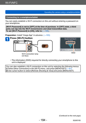Page 194Wi-Fi/NFC
Operating the camera using a smartphone/tabletSQW0195
- 194 -
Connecting to a smartphone/tablet
You can easily establish a Wi-Fi connection on this unit without entering a password on 
your smartphone.
[Wi-Fi Password] is set to [OFF] at the time of purchase. In [OFF] state, a third 
party can tap into the Wi-Fi transmission and steal transmitted data.
To set [Wi-Fi Password] to [ON], refer to  (→196).
Preparation: Install “Image App” in advance.  (→193)
Press [Wi-Fi] button
SSIDWi-Fi...
