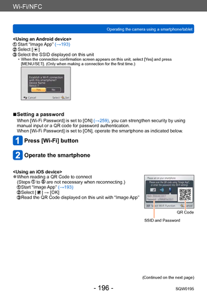 Page 196Wi-Fi/NFC
Operating the camera using a smartphone/tabletSQW0195
- 196 -
  Start “Image App” (→193)  Select [  ]  Select the SSID displayed on this unit • When the connection confirmation screen appears on this unit, select [Yes] and press  
[MENU/SET]. (Only when making a connection for the first time.)
 ■Setting a password
When [Wi-Fi Password] is set to [ON]  (→259), you can strengthen security by using 
manual input or a QR code for password authentication.
When [Wi-Fi Password] is set to [ON],...