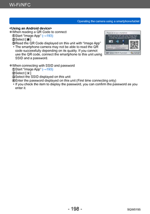 Page 198Wi-Fi/NFC
Operating the camera using a smartphone/tabletSQW0195
- 198 -
 ●When reading a QR Code to connect  Start “Image App” (→193)  Select [  ]  Read the QR Code displayed on this unit with “Image  App” • The smartphone camera may not be able to read the QR 
code successfully depending on its quality. If you cannot 
use the QR code, connect the smartphone to this unit using 
SSID and a password.
 ●When connecting with SSID and password  Start “Image App” (→193)  Select [  ]  Select the SSID displayed...