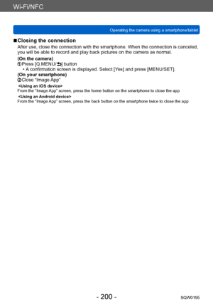 Page 200Wi-Fi/NFC
Operating the camera using a smartphone/tabletSQW0195
- 200 -
 ■Closing the connection
After use, close the connection with the smartphone. When the connection is canceled, 
you will be able to record and play back pictures on the camera as normal.
(On the camera)
 Press [Q.MENU/ ] button • A confirmation screen is displayed. Select [Yes] and press [MENU/SET]. 
(On your smartphone)
  Close “Image App”
From the “Image App” screen, press the home button on the smartphone to close the app

From...