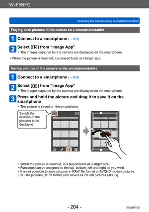 Page 204Wi-Fi/NFC
Operating the camera using a smartphone/tabletSQW0195
- 204 -
Playing back pictures in the camera on a smartphone/tablet
Connect to a smartphone (→194)
Select [  ] from “Image App”
 • The images captured by the camera are displayed on the smartphone.
 • When the picture is touched, it is played back at a larger size.
Saving pictures in the camera to the smartphone/tablet
Connect to a smartphone (→194)
Select [  ] from “Image App”
 • The images captured by the camera are displayed on the...