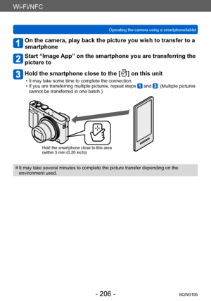 Page 206Wi-Fi/NFC
Operating the camera using a smartphone/tabletSQW0195
- 206 -
On the camera, play back the picture you wish to transfer to a 
smartphone
Start “Image App” on the smartphone you are transferring the 
picture to
Hold the smartphone close to the [  ] on this unit
 • It may take some time to complete the connection. • If you are transferring multiple pictures, repeat steps  and . (Multiple pictures 
cannot be transferred in one batch.)
Hold the smartphone close to this area
(within 5 mm (0.20...