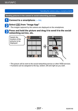 Page 207Wi-Fi/NFC
Operating the camera using a smartphone/tabletSQW0195
- 207 -
Sending pictures in the camera to social networking services
Connect to a smartphone (→194)
Select [  ] from “Image App”
 • The images captured by the camera are displayed on the smartphone.
Press and hold the picture and drag it to send it to the social 
networking service, etc.
Switch the 
location of the 
pictures to be 
displayed
 • The picture will be sent to the social networking service or other WEB services. • Functions can...