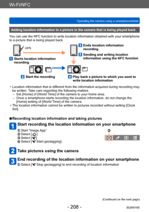 Page 208Wi-Fi/NFC
Operating the camera using a smartphone/tabletSQW0195
- 208 -
Adding location information to a picture in the camera that is being played back
You can use the NFC function to write location information obtained with your smartphone 
to a picture that is being played back.
GPS
   Starts location information 
recording
   Ends location information 
recording
   Sending and writing location 
information using the NFC function
   Start the recording   Play back a picture to which you want to 
write...
