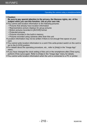 Page 210Wi-Fi/NFC
Operating the camera using a smartphone/tabletSQW0195
- 210 -
 ●Caution: 
Be sure to pay special attention to the privacy, the likeness rights, etc. of the 
subject when you use this function. Use at your own risk.
 ●You cannot add location information to the following pictures: • Pictures that already have location information • Representative picture displays for group pictures • Motion pictures recorded in [AVCHD] format • Protected pictures • Pictures recorded in the built-in memory •...