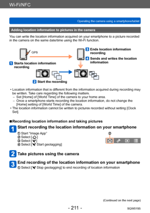 Page 211Wi-Fi/NFC
Operating the camera using a smartphone/tabletSQW0195
- 211 -
Adding location information to pictures in the camera
You can write the location information acquired on your smartphone to a picture recorded 
in the camera on the same date/time using the Wi-Fi function.
GPS
   Starts location information 
recording
   Ends location information 
recording
   Sends and writes the location 
information
   Start the recording
 • Location information that is different from the information acquired...