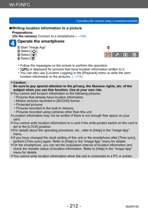 Page 212Wi-Fi/NFC
Operating the camera using a smartphone/tabletSQW0195
- 212 -
 ■Writing location information to a picture
Preparations:
(On the camera) Connect to a smartphone  (→194)
Operate the smartphone
  Start “Image App”  Select [  ]  Select [  ]  Select [  ]
 • Follow the messages on the screen to perform the operation.  • [  ] is displayed for pictures that have location information written to it. • You can also use [Location Logging] in the [Playback] menu to write the sent 
location information to...