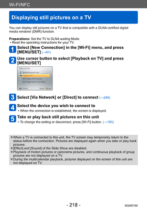 Page 218Wi-Fi/NFC
Displaying still pictures on a TV
SQW0195- 218 -
You can display still pictures on a TV that is compatible with a DLNA certified digital 
media renderer (DMR) function.
Preparations: Set the TV to DLNA waiting Mode.
 • Read the operating instructions for your TV
.
Select [New Connection] in the [Wi-Fi] menu, and press  
[MENU/SET]
 (→61)
Use cursor button to select [Playback on TV] and press 
[MENU/SET]
Select [Via Network] or [Direct] to connect (→249)
Select the device you wish to connect to...