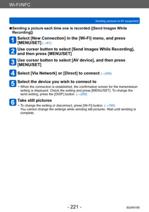 Page 221Wi-Fi/NFC
Sending pictures to AV equipmentSQW0195
- 221 -
 ■Sending a picture each time one is recorded ([Send Images While 
Recording])
Select [New Connection] in the [Wi-Fi] menu, and press  
[MENU/SET]
 (→61)
Use cursor button to select [Send Images While Recording], 
and then press [MENU/SET]
Use cursor button to select [AV device], and then press 
[MENU/SET]
Select [Via Network] or [Direct] to connect (→249)
Select the device you wish to connect to
 • When the connection is established, the...