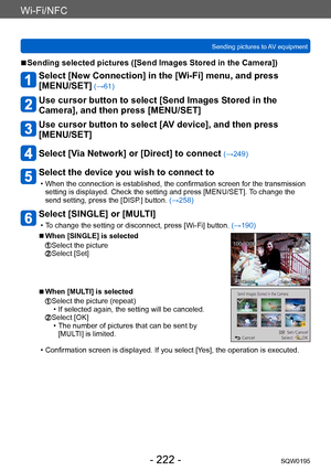 Page 222Wi-Fi/NFC
Sending pictures to AV equipmentSQW0195
- 222 -
 ■Sending selected pictures ([Send Images Stored in the Camera])
Select [New Connection] in the [Wi-Fi] menu, and press  
[MENU/SET]
 (→61)
Use cursor button to select [Send Images Stored in the 
Camera], and then press [MENU/SET]
Use cursor button to select [AV device], and then press 
[MENU/SET]
Select [Via Network] or [Direct] to connect (→249)
Select the device you wish to connect to
 • When the connection is established, the confirmation...