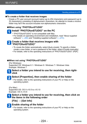 Page 224Wi-Fi/NFC
Sending pictures to a PCSQW0195
- 224 -
 ■To create a folder that receives images
 • Create a PC user account (account name (up to 254 characters) and password (up to 32 characters)) consisting of alphanumeric characters. An attempt to create a receive 
folder may fail if the account includes non-alphanumeric characters.
 ■When using “PHOTOfunSTUDIO”
Install “PHOTOfunSTUDIO” on the PC
 • “PHOTOfunSTUDIO” is not compatible with Mac. • For details on operating environment and installation, read...