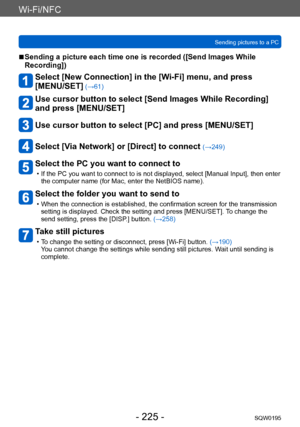 Page 225Wi-Fi/NFC
Sending pictures to a PCSQW0195
- 225 -
 ■Sending a picture each time one is recorded ([Send Images While 
Recording])
Select [New Connection] in the [Wi-Fi] menu, and press  
[MENU/SET]
 (→61)
Use cursor button to select [Send Images While Recording] 
and press [MENU/SET]
Use cursor button to select [PC] and press [MENU/SET]
Select [Via Network] or [Direct] to connect (→249)
Select the PC you want to connect to
 • If the PC you want to connect to is not displayed, select [Manual Input], then...