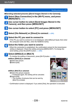 Page 226Wi-Fi/NFC
Sending pictures to a PCSQW0195
- 226 -
 ■Sending selected pictures ([Send Images Stored in the Camera])
Select [New Connection] in the [Wi-Fi] menu, and press  
[MENU/SET]
 (→61)
Use cursor button to select [Send Images Stored in the 
Camera], and then press [MENU/SET]
Use cursor button to select [PC] and press [MENU/SET]
Select [Via Network] or [Direct] to connect (→249)
Select the PC you want to connect to
 • If the PC you want to connect to is not displayed, select [Manual Input], then...