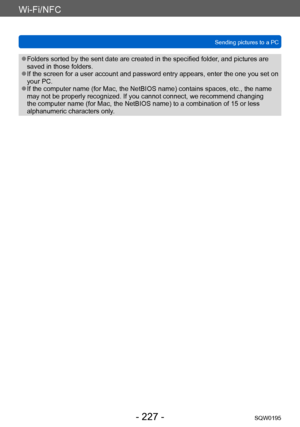 Page 227Wi-Fi/NFC
Sending pictures to a PCSQW0195
- 227 -
 ●Folders sorted by the sent date are created in the specified folder , and pictures are 
saved in those folders.
 ●If the screen for a user account and password entry appears, enter the one you set on 
your PC.
 ●If the computer name (for Mac, the NetBIOS name) contains spaces, etc., the name 
may not be properly recognized. If you cannot connect, we recommend changing 
the computer name (for Mac, the NetBIOS name) to a combination of 15 or less...