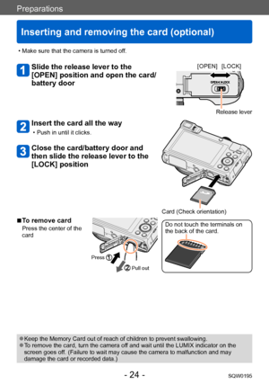 Page 24Preparations
Inserting and removing the card (optional)
SQW0195- 24 -
 ●Keep the Memory Card out of reach of children to prevent swallowing. ●To remove the card, turn the camera off and wait until the LUMIX indicator on the 
screen goes off. (Failure to wait may cause the camera to malfunction and may 
damage the card or recorded data.)
 • Make sure that the camera is turned off.
Slide the release lever to the 
[OPEN] position and open the card/
battery door[OPEN] [LOCK]
Release lever
Insert the card all...