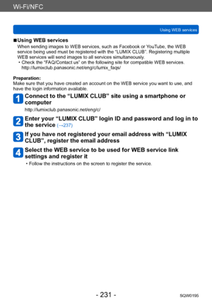 Page 231Wi-Fi/NFC
Using WEB servicesSQW0195
- 231 -
 ■Using WEB services
When sending images to WEB services, such as Facebook or YouTube, the WEB 
service being used must be registered with the “LUMIX CLUB”. Registering multiple 
WEB services will send images to all services simultaneously.
 • Check the “FAQ/Contact us” on the following site for compatible WEB services. http://lumixclub.panasonic.net/eng/c/lumix_faqs/
Preparation:
Make sure that you have created an account on the WEB service you want to use,...