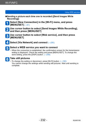 Page 232Wi-Fi/NFC
Using WEB servicesSQW0195
- 232 -
 ■Sending a picture each time one is recorded ([Send Images While 
Recording])
Select [New Connection] in the [Wi-Fi] menu, and press  
[MENU/SET]
 (→61)
Use cursor button to select [Send Images While Recording], 
and then press [MENU/SET]
Use cursor button to select [Web service], and then press 
[MENU/SET]
Select [Via Network] and connect (→250)
Select a WEB service you want to connect
 • When the connection is established, the confirmation screen for the...