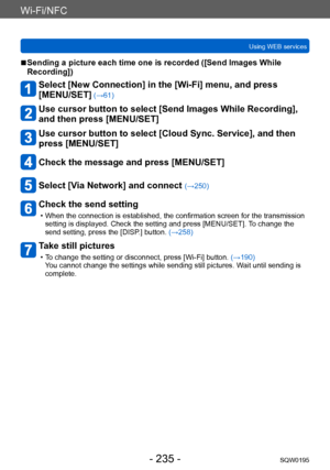 Page 235Wi-Fi/NFC
Using WEB servicesSQW0195
- 235 -
 ■Sending a picture each time one is recorded ([Send Images While 
Recording])
Select [New Connection] in the [Wi-Fi] menu, and press  
[MENU/SET]
 (→61)
Use cursor button to select [Send Images While Recording], 
and then press [MENU/SET]
Use cursor button to select [Cloud Sync. Service], and then 
press [MENU/SET]
Check the message and press [MENU/SET]
Select [Via Network] and connect (→250)
Check the send setting
 • When the connection is established, the...