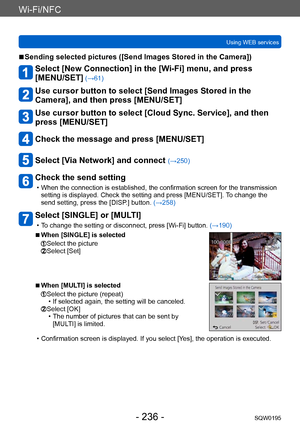 Page 236Wi-Fi/NFC
Using WEB servicesSQW0195
- 236 -
 ■Sending selected pictures ([Send Images Stored in the Camera])
Select [New Connection] in the [Wi-Fi] menu, and press  
[MENU/SET]
 (→61)
Use cursor button to select [Send Images Stored in the 
Camera], and then press [MENU/SET]
Use cursor button to select [Cloud Sync. Service], and then 
press [MENU/SET]
Check the message and press [MENU/SET]
Select [Via Network] and connect (→250)
Check the send setting
 • When the connection is established, the...