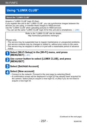 Page 237Wi-Fi/NFC
Using “LUMIX CLUB”
SQW0195- 237 -
About the “LUMIX CLUB”
Acquire a “LUMIX CLUB” login ID (free).
If you register this unit to the “LUMIX CLUB”, you can synchronize images between the 
devices you are using, or transfer these images to WEB services.
Use the “LUMIX CLUB” when uploading pictures to WEB services.
 • You can set the same “LUMIX CLUB” login ID for this unit and a smartphone.  (→240)
Refer to the “LUMIX CLUB” site for details.
http://lumixclub.panasonic.net/eng/c/
Please note;
 • The...
