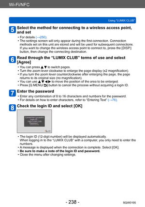 Page 238Wi-Fi/NFC
Using “LUMIX CLUB”SQW0195
- 238 -
Select the method for connecting to a wireless access point, 
and set
 • For details (→250) . • The settings screen will only appear during the first connection. Connection 
methods set on this unit are stored and will be used for subsequent connections. 
If you want to change the wireless access point to connect to, press the [DISP .] 
button, then change the connecting destination.
Read through the “LUMIX CLUB” terms of use and select 
[Agree]
 • You can...