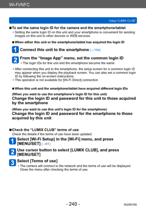Page 240Wi-Fi/NFC
Using “LUMIX CLUB”SQW0195
- 240 -
 ■To set the same login ID for the camera and the smartphone/tablet
 • Setting the same login ID on this unit and your smartphone is convenient for sending images on this unit to other devices or WEB services.
 ■When either this unit or the smartphone/tablet has acquired the login ID
Connect this unit to the smartphone (→194)
From the “Image App” menu, set the common login ID
 • The login IDs for this unit and the smartphone become the same.
 • After connecting...