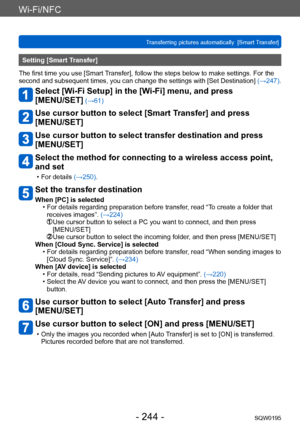 Page 244Wi-Fi/NFC
Transferring pictures automatically  [Smart Transfer]SQW0195
- 244 -
Setting [Smart Transfer]
The first time you use [Smart Transfer], follow the steps below to make settings. For the 
second and subsequent times, you can change the settings with [Set Destination]  (→247).
Select [Wi-Fi Setup] in the [Wi-Fi] menu, and press  
[MENU/SET]
 (→61)
Use cursor button to select [Smart Transfer] and press  
[MENU/SET]
Use cursor button to select transfer destination and press 
[MENU/SET]
Select the...