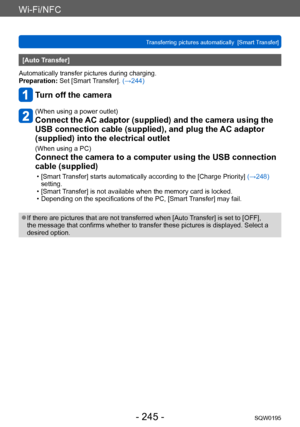 Page 245Wi-Fi/NFC
Transferring pictures automatically  [Smart Transfer]SQW0195
- 245 -
[Auto Transfer]
Automatically transfer pictures during charging.
Preparation: Set [Smart Transfer]. (→244)
Turn off the camera
(When using a power outlet)
Connect the AC adaptor (supplied) and the camera using the 
USB connection cable (supplied), and plug the AC adaptor 
(supplied) into the electrical outlet
(When using a PC)
Connect the camera to a computer using the USB connection 
cable (supplied)
 • [Smart Transfer]...