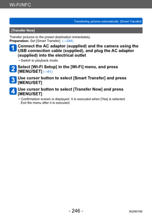 Page 246Wi-Fi/NFC
Transferring pictures automatically  [Smart Transfer]SQW0195
- 246 -
[Transfer Now]
Transfer pictures to the preset destination immediately.
Preparation: Set [Smart Transfer]. (→244)
Connect the AC adaptor (supplied) and the camera using the 
USB connection cable (supplied), and plug the AC adaptor 
(supplied) into the electrical outlet
 • Switch to playback mode.
Select [Wi-Fi Setup] in the [Wi-Fi] menu, and press  
[MENU/SET]
 (→61)
Use cursor button to select [Smart Transfer] and press...