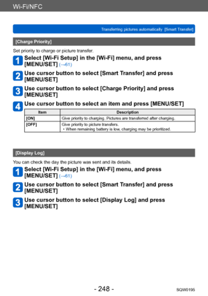 Page 248Wi-Fi/NFC
Transferring pictures automatically  [Smart Transfer]SQW0195
- 248 -
[Charge Priority]
Set priority to charge or picture transfer.
Select [Wi-Fi Setup] in the [Wi-Fi] menu, and press  
[MENU/SET]
 (→61)
Use cursor button to select [Smart Transfer] and press  
[MENU/SET]
Use cursor button to select [Charge Priority] and press  
[MENU/SET]
Use cursor button to select an item and press [MENU/SET]
Item Description
[ON] Give priority to charging. Pictures are transferred after charging.
[OFF] Give...