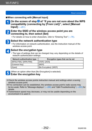 Page 252Wi-Fi/NFC
About connectionsSQW0195
- 252 -
 ■When connecting with [Manual Input]
On the screen of step  of “If you are not sure about the WPS 
compatibility (connecting by [From List])”, select [Manual 
Input] 
(→251)
Enter the SSID of the wireless access point you are 
connecting to, then select [Set]
 • For details on how to enter characters, refer to “Entering T ext” (→76).
Select the network authentication type
 • For information on network authentication, see the instruction manual of the 
wireless...