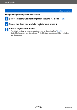Page 255Wi-Fi/NFC
About connectionsSQW0195
- 255 -
 ■Registering History items to Favorite
Select [History Connection] from the [Wi-Fi] menu (→61)
Select the item you wish to register and press 
Enter a registration name
 • For details on how to enter characters, refer to “Entering T ext” (→76). • Up to 30 characters can be entered. A
 double-byte character will be treated as 
two characters.     